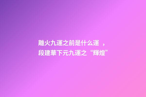 離火九運之前是什么運，段建華下元九運之“輝煌”